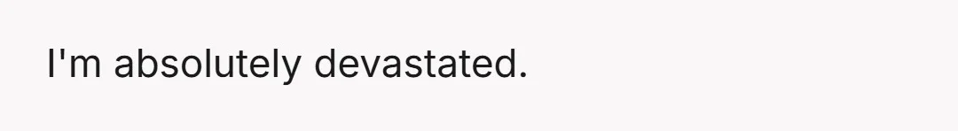 I'm absolutely devastated.