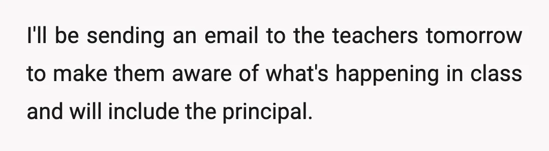 I'll be sending an email to the teachers tomorrow to make them aware of what's happening in class and will include the principal.