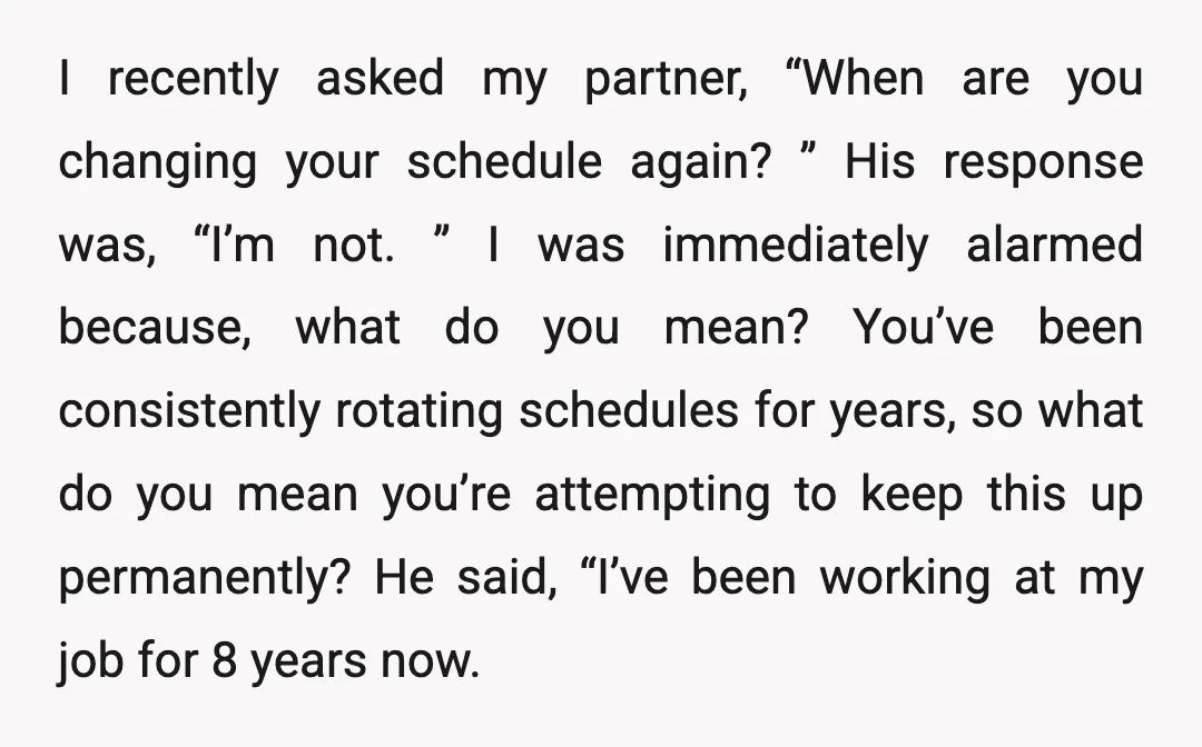 I recently asked my partner, “When are you changing your schedule again? ” His response was, “I’m not. ” I was immediately alarmed because, what do you mean? You’ve been...
