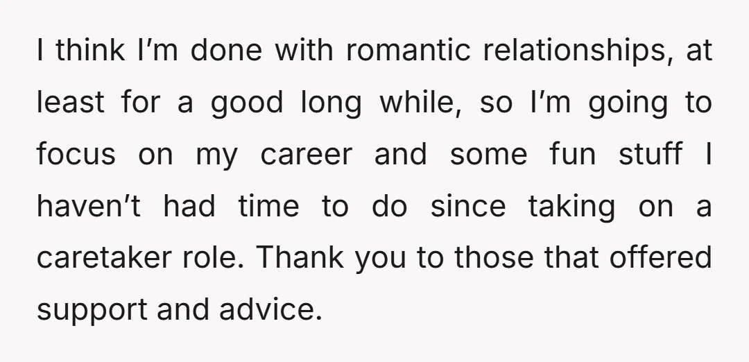 I think I’m done with romantic relationships, at least for a good long while, so I’m going to focus on my career and some fun stuff I haven’t had time...