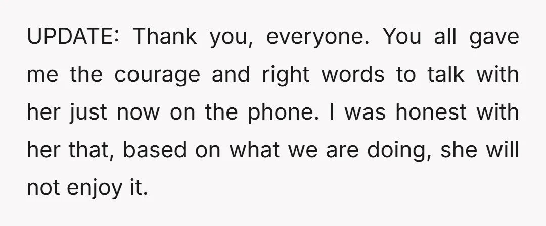 UPDATE: Thank you, everyone. You all gave me the courage and right words to talk with her just now on the phone. I was honest with her that, based on...
