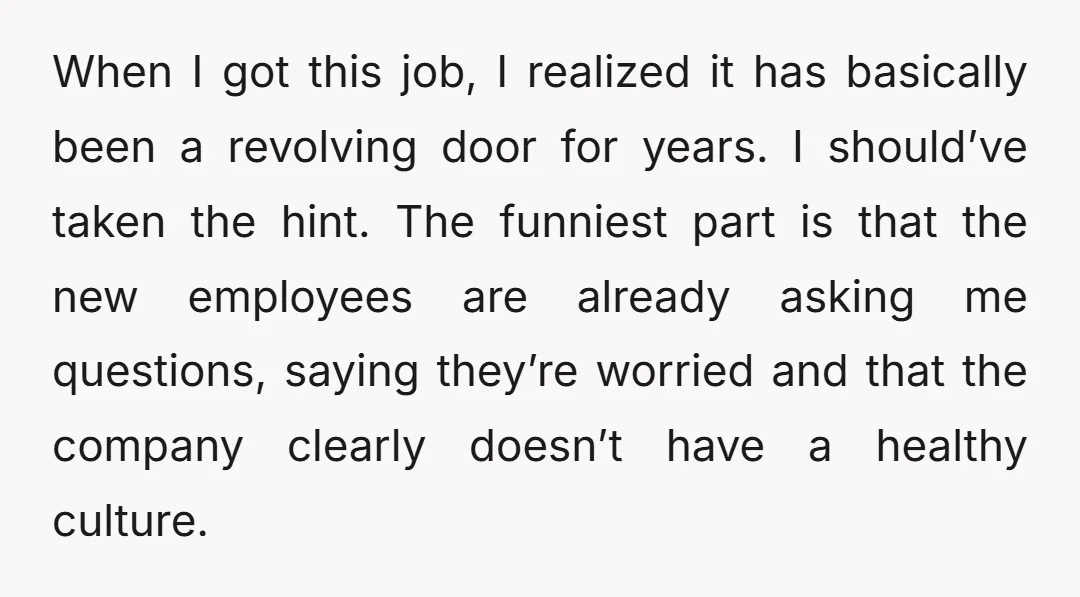 When I got this job, I realized it has basically been a revolving door for years. I should’ve taken the hint. The funniest part is that the new employees are...