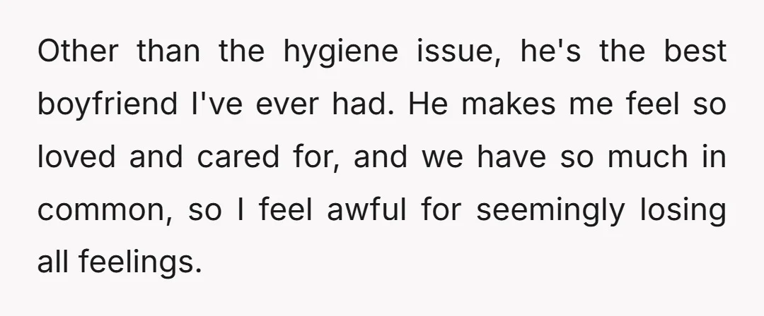 Other than the hygiene issue, he's the best boyfriend I've ever had. He makes me feel so loved and cared for, and we have so much in common, so I...