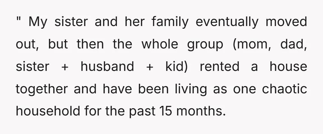 " My sister and her family eventually moved out, but then the whole group (mom, dad, sister + husband + kid) rented a house together and have been living as...