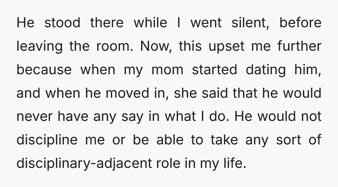 He stood there while I went silent, before leaving the room. Now, this upset me further because when my mom started dating him, and when he moved in, she said...