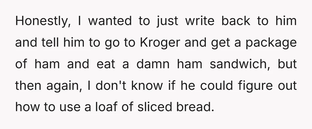 Honestly, I wanted to just write back to him and tell him to go to Kroger and get a package of ham and eat a damn ham sandwich, but then...