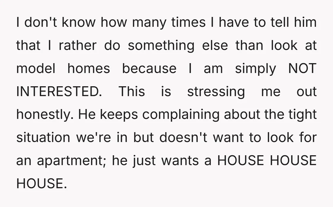 I don't know how many times I have to tell him that I rather do something else than look at model homes because I am simply NOT INTERESTED. This is...