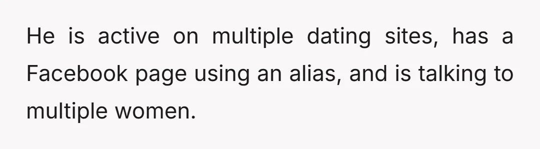 He is active on multiple dating sites, has a Facebook page using an alias, and is talking to multiple women.