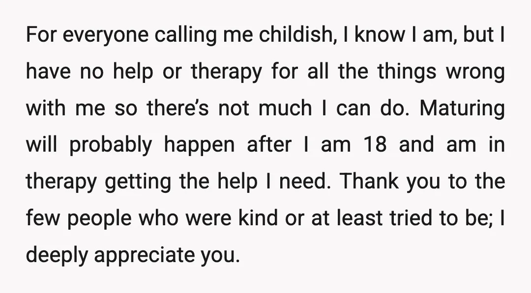 For everyone calling me childish, I know I am, but I have no help or therapy for all the things wrong with me so there’s not much I can do....