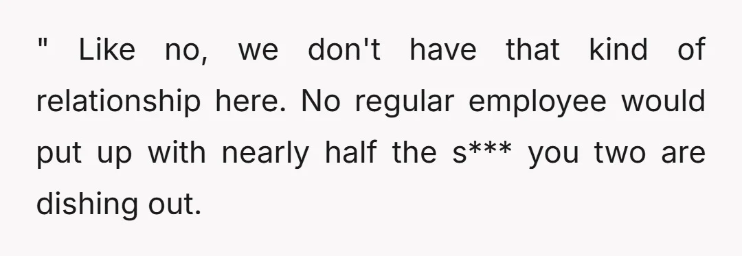 " Like no, we don't have that kind of relationship here. No regular employee would put up with nearly half the s*** you two are dishing out.
