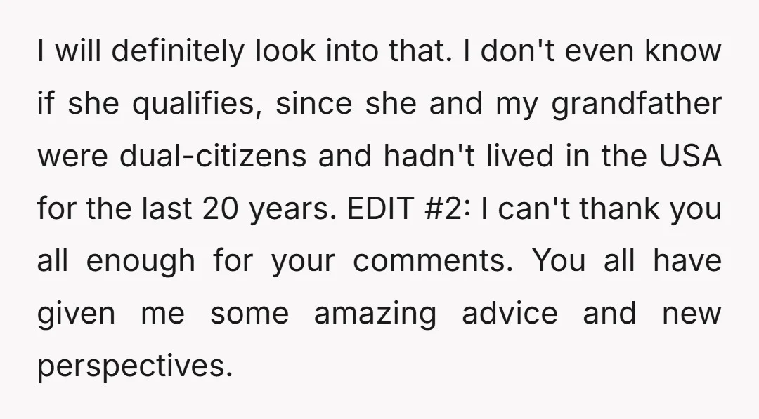 I will definitely look into that. I don't even know if she qualifies, since she and my grandfather were dual-citizens and hadn't lived in the USA for the last 20...