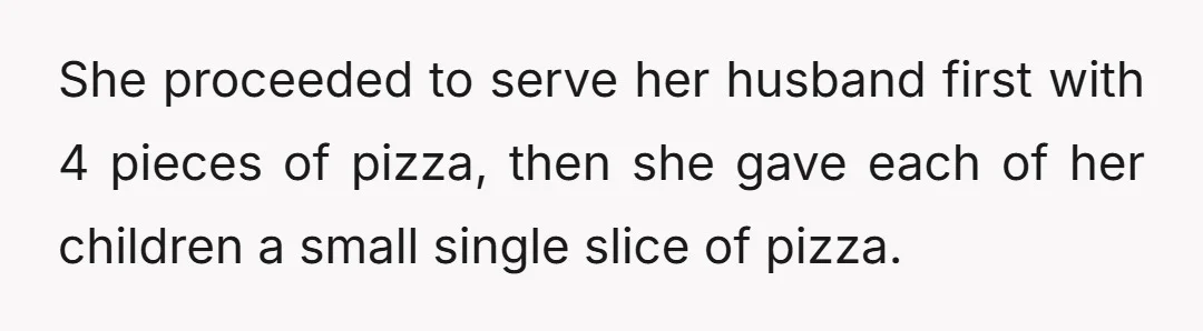 She proceeded to serve her husband first with 4 pieces of pizza, then she gave each of her children a small single slice of pizza.