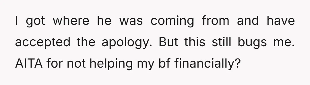I got where he was coming from and have accepted the apology. But this still bugs me. AITA for not helping my bf financially?