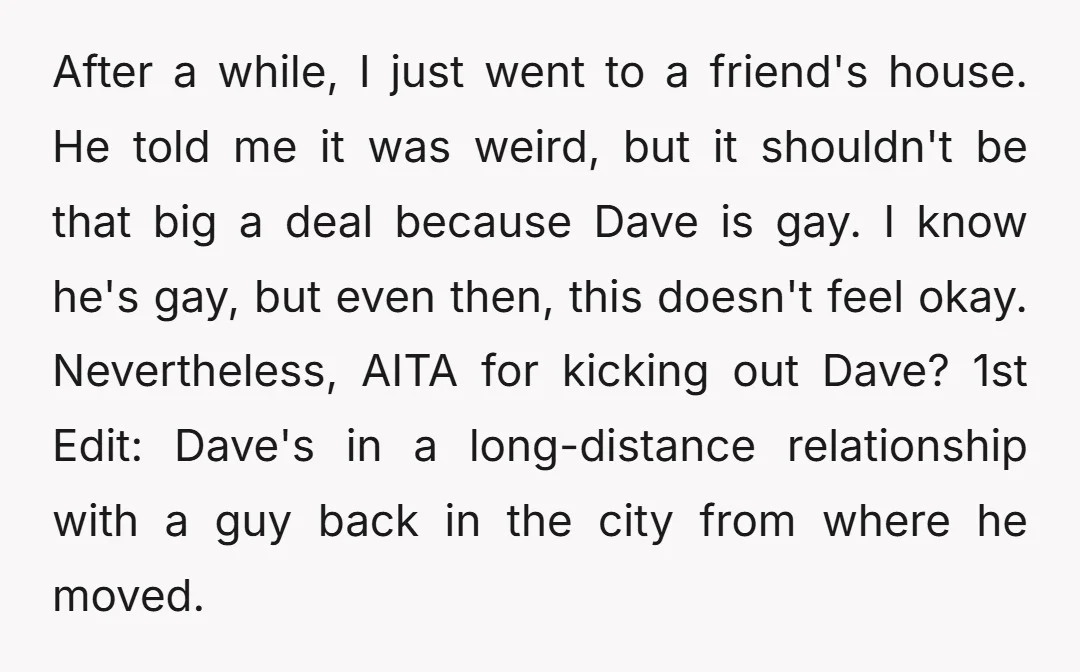 After a while, I just went to a friend's house. He told me it was weird, but it shouldn't be that big a deal because Dave is gay. I know...