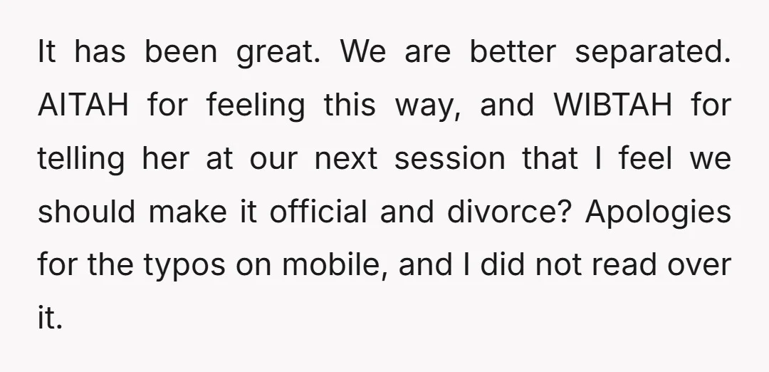 It has been great. We are better separated. AITAH for feeling this way, and WIBTAH for telling her at our next session that I feel we should make it official...