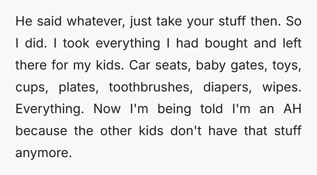 He said whatever, just take your stuff then. So I did. I took everything I had bought and left there for my kids. Car seats, baby gates, toys, cups, plates,...