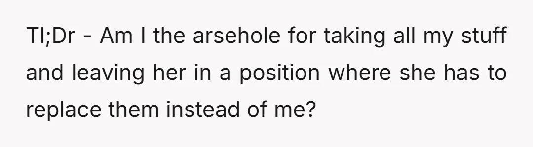 Tl;Dr - Am I the arsehole for taking all my stuff and leaving her in a position where she has to replace them instead of me?
