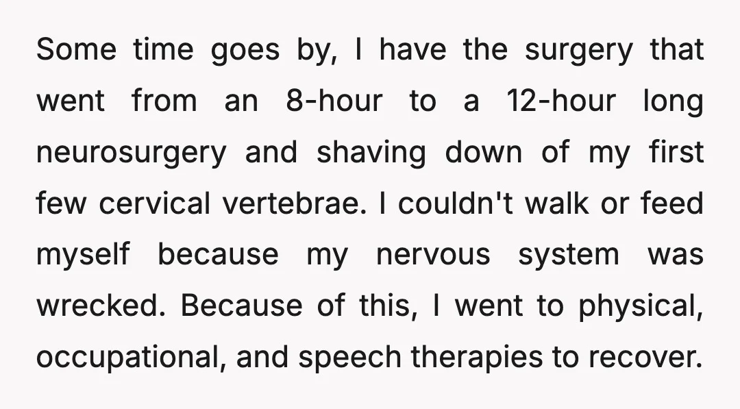 Some time goes by, I have the surgery that went from an 8-hour to a 12-hour long neurosurgery and shaving down of my first few cervical vertebrae. I couldn't walk...