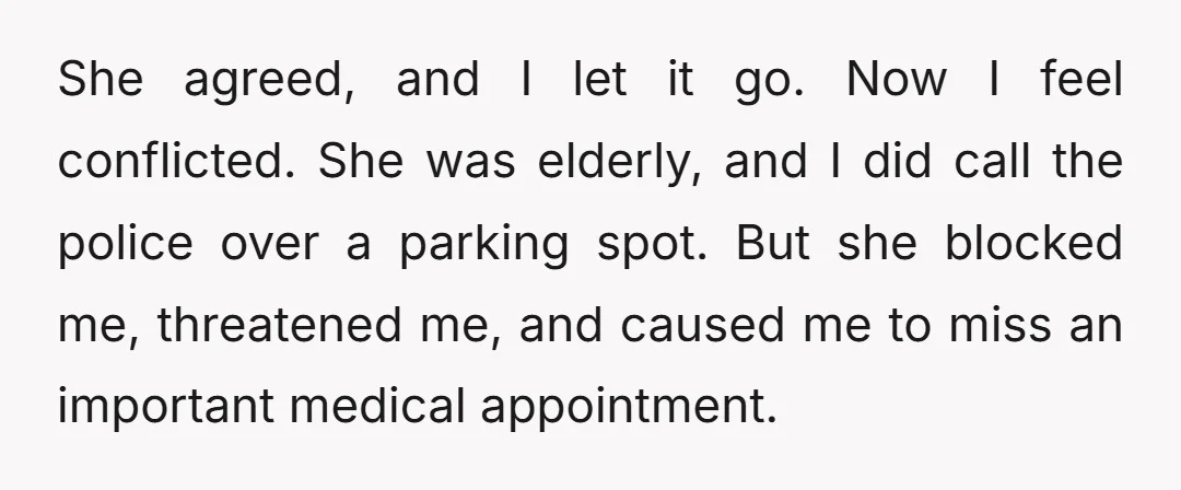 She agreed, and I let it go. Now I feel conflicted. She was elderly, and I did call the police over a parking spot. But she blocked me, threatened me,...