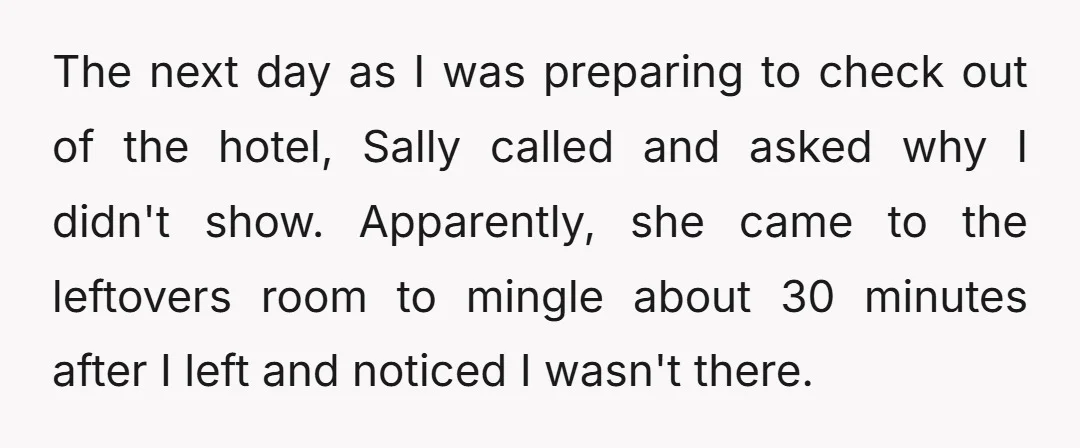 The next day as I was preparing to check out of the hotel, Sally called and asked why I didn't show. Apparently, she came to the leftovers room to mingle...