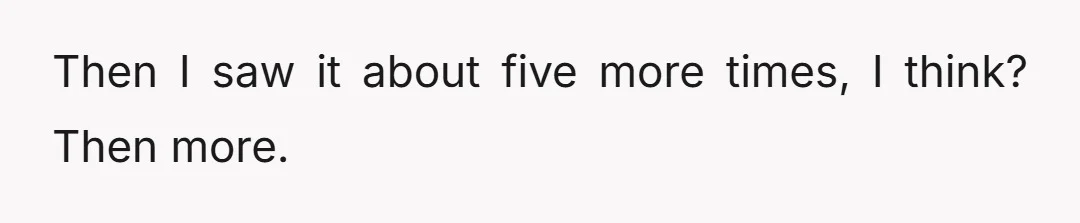 Then I saw it about five more times, I think? Then more.