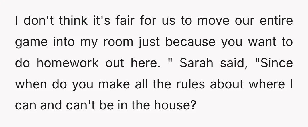 I don't think it's fair for us to move our entire game into my room just because you want to do homework out here. " Sarah said, "Since when do...