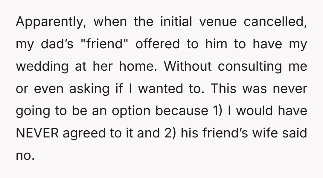 Apparently, when the initial venue cancelled, my dad’s "friend" offered to him to have my wedding at her home. Without consulting me or even asking if I wanted to. This...