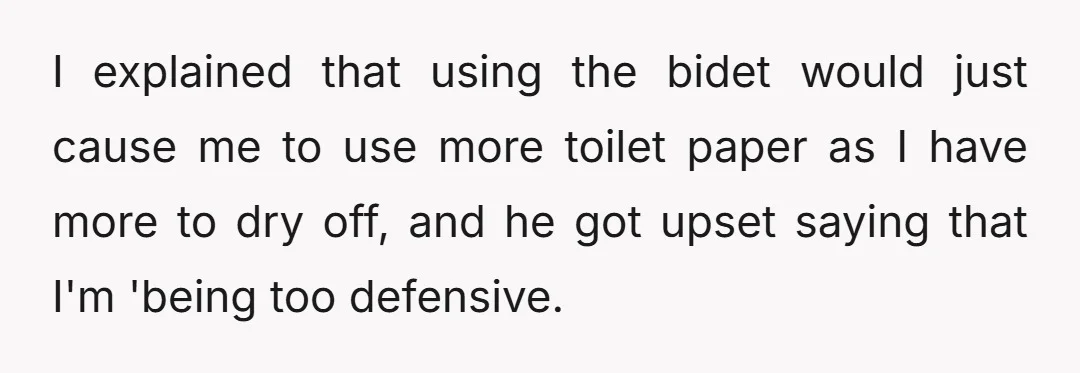 I explained that using the bidet would just cause me to use more toilet paper as I have more to dry off, and he got upset saying that I'm 'being...