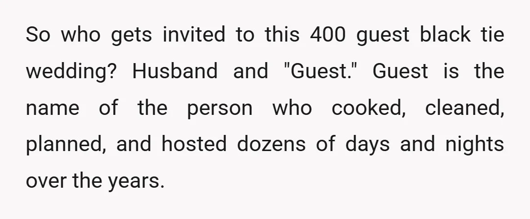 So who gets invited to this 400 guest black tie wedding? Husband and "Guest." Guest is the name of the person who cooked, cleaned, planned, and hosted dozens of days...