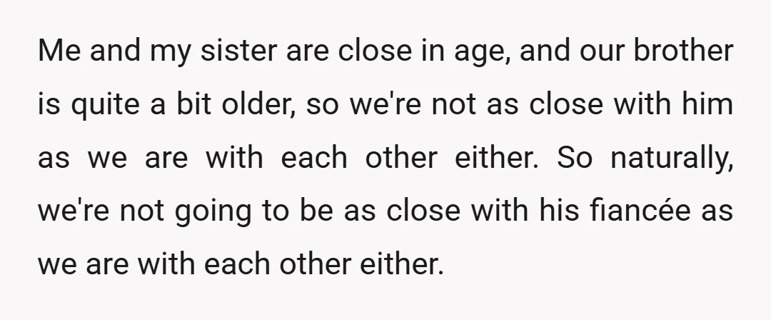 Me and my sister are close in age, and our brother is quite a bit older, so we're not as close with him as we are with each other either....