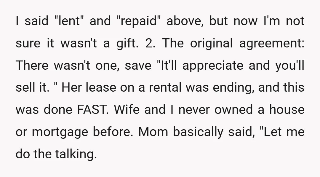 I said "lent" and "repaid" above, but now I'm not sure it wasn't a gift. 2. The original agreement: There wasn't one, save "It'll appreciate and you'll sell it. "...
