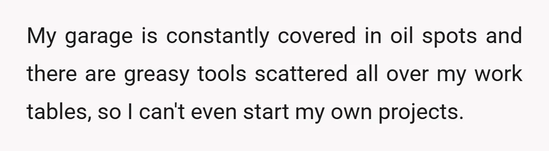 My garage is constantly covered in oil spots and there are greasy tools scattered all over my work tables, so I can't even start my own projects.
