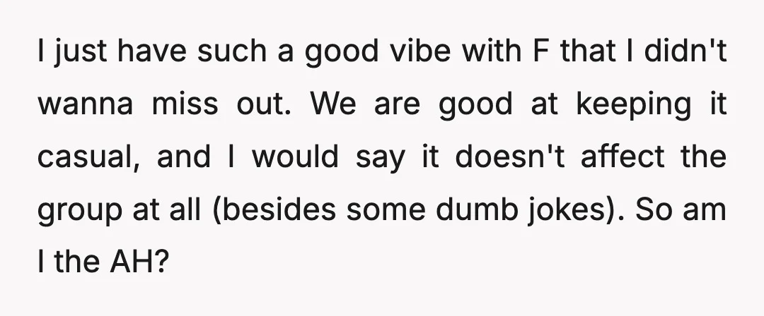 I just have such a good vibe with F that I didn't wanna miss out. We are good at keeping it casual, and I would say it doesn't affect the...
