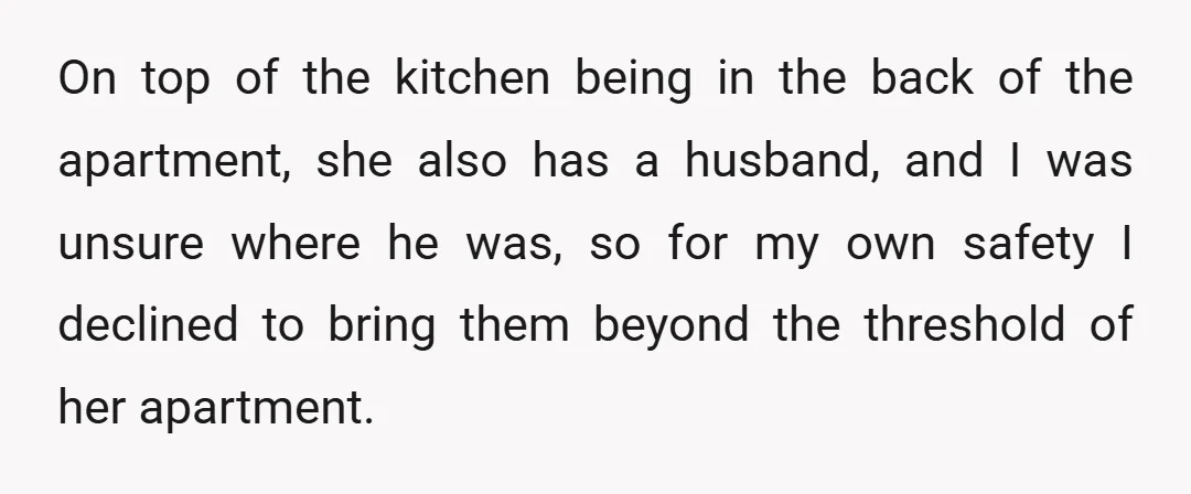 On top of the kitchen being in the back of the apartment, she also has a husband, and I was unsure where he was, so for my own safety I...