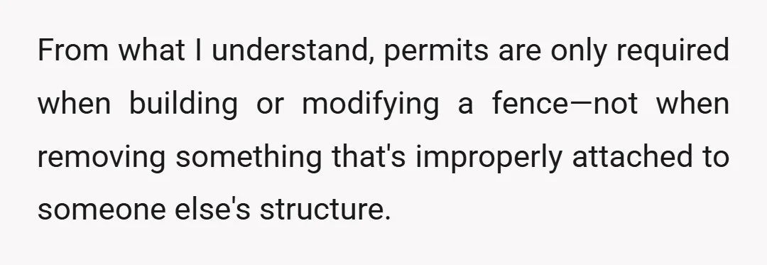 From what I understand, permits are only required when building or modifying a fence—not when removing something that's improperly attached to someone else's structure.