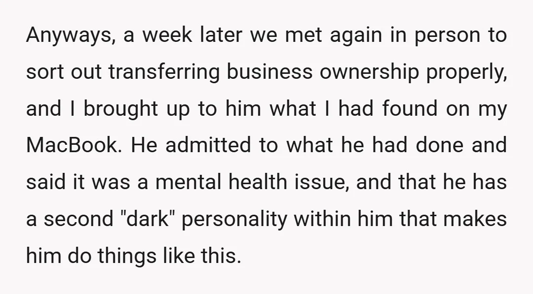 Anyways, a week later we met again in person to sort out transferring business ownership properly, and I brought up to him what I had found on my MacBook. He...