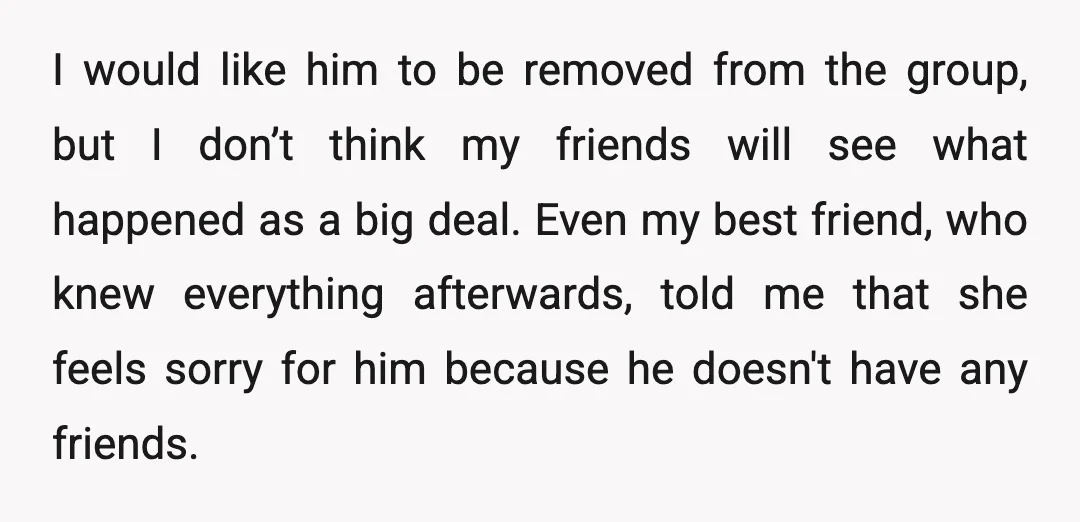 I would like him to be removed from the group, but I don’t think my friends will see what happened as a big deal. Even my best friend, who knew...