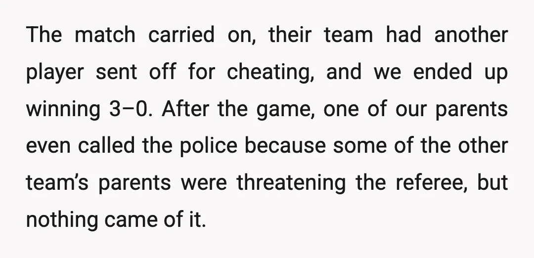 The match carried on, their team had another player sent off for cheating, and we ended up winning 3–0. After the game, one of our parents even called the police...