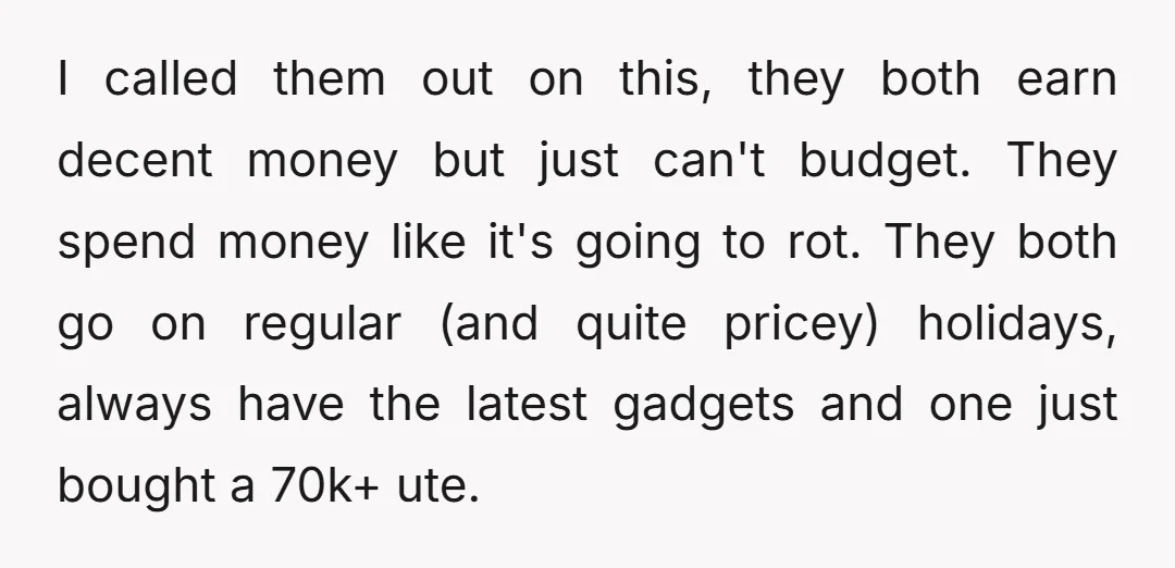 I called them out on this, they both earn decent money but just can't budget. They spend money like it's going to rot. They both go on regular (and quite...