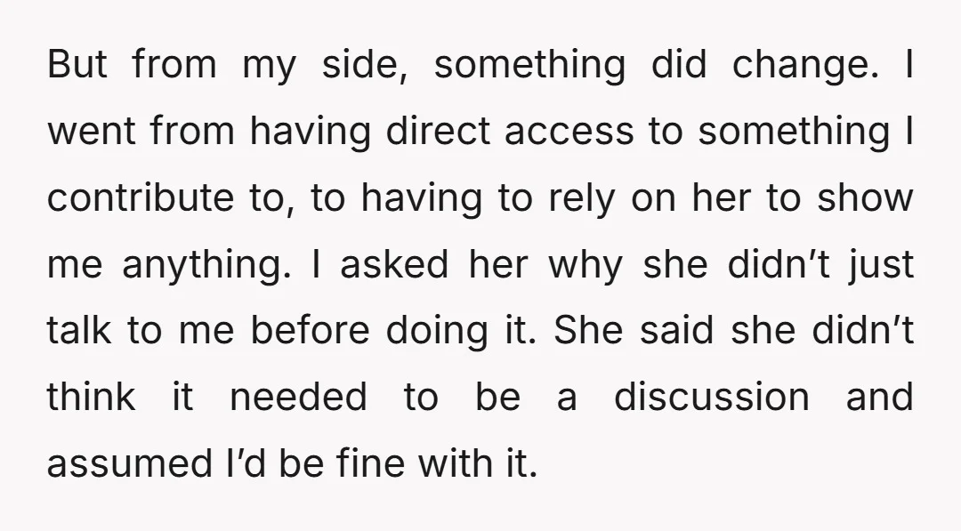 But from my side, something did change. I went from having direct access to something I contribute to, to having to rely on her to show me anything. I asked...