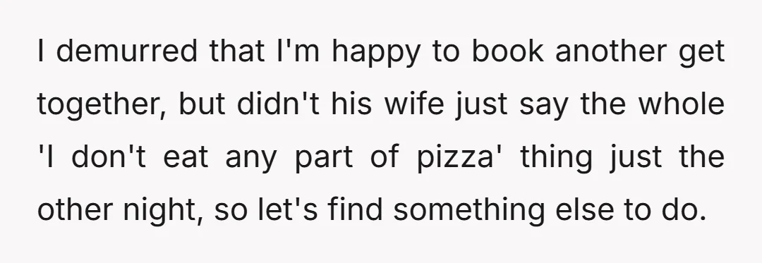 I demurred that I'm happy to book another get together, but didn't his wife just say the whole 'I don't eat any part of pizza' thing just the other night,...