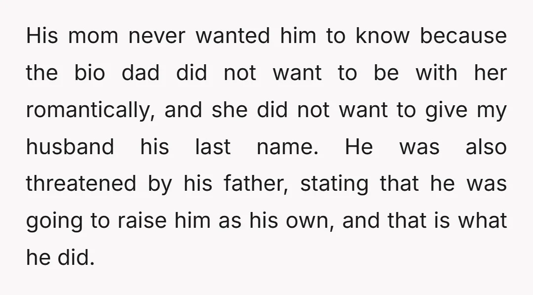 His mom never wanted him to know because the bio dad did not want to be with her romantically, and she did not want to give my husband his last...