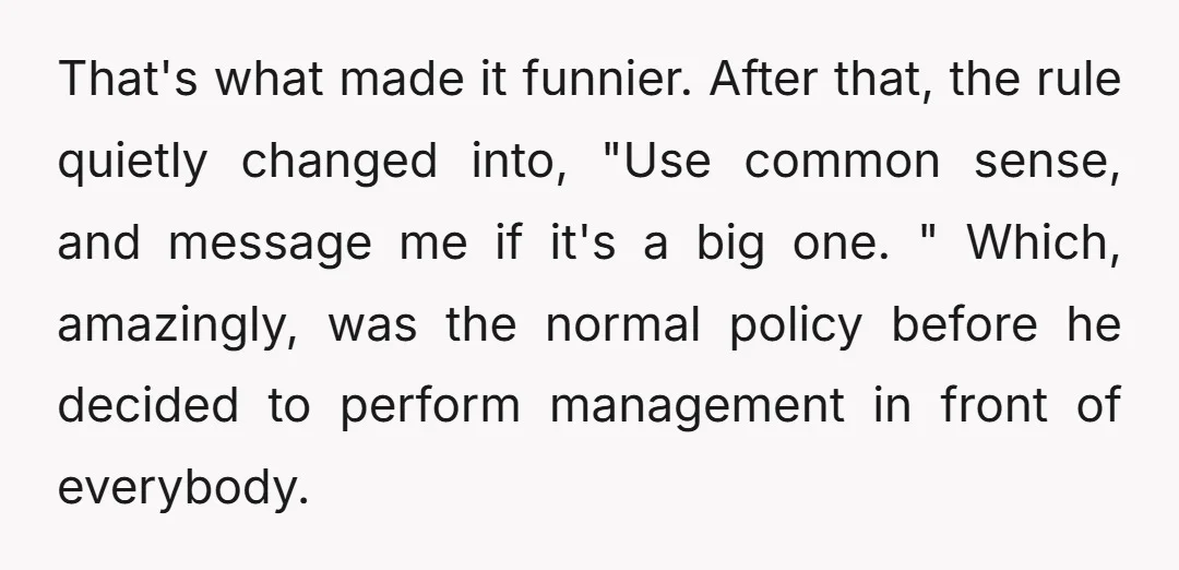 That's what made it funnier. After that, the rule quietly changed into, "Use common sense, and message me if it's a big one. " Which, amazingly, was the normal policy...