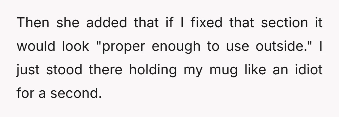 Then she added that if I fixed that section it would look "proper enough to use outside." I just stood there holding my mug like an idiot for a second.