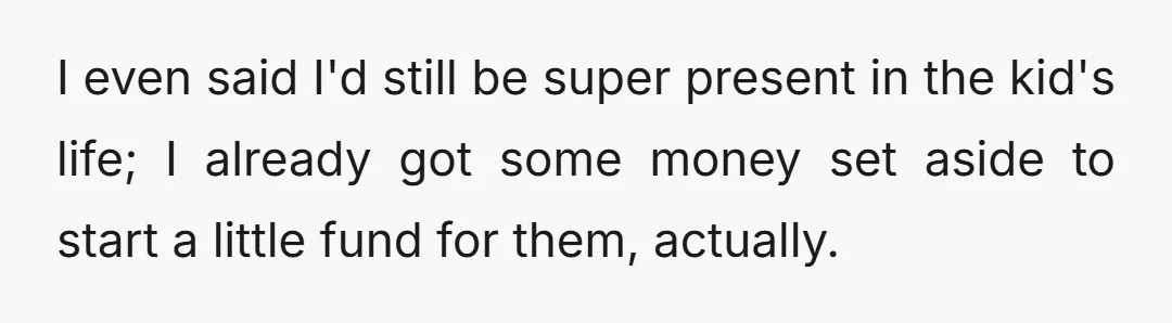 I even said I'd still be super present in the kid's life; I already got some money set aside to start a little fund for them, actually.