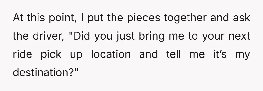 At this point, I put the pieces together and ask the driver, "Did you just bring me to your next ride pick up location and tell me it’s my destination?"