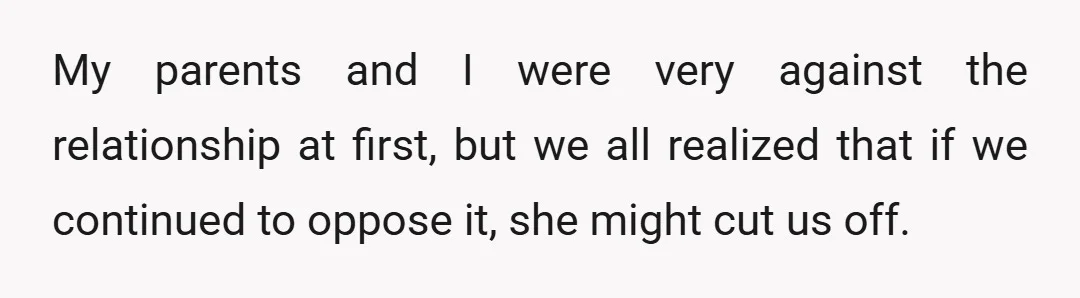 My parents and I were very against the relationship at first, but we all realized that if we continued to oppose it, she might cut us off.