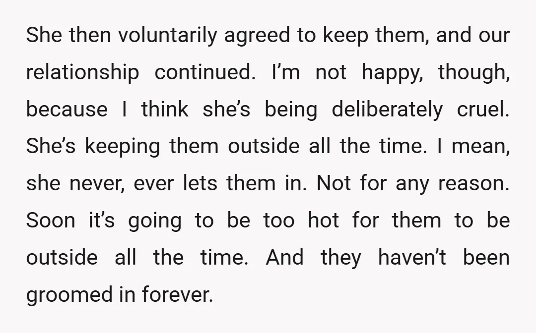 She then voluntarily agreed to keep them, and our relationship continued. I’m not happy, though, because I think she’s being deliberately cruel. She’s keeping them outside all the time. I...