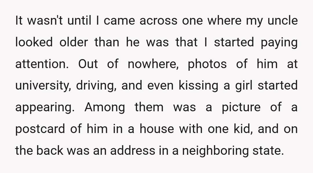 It wasn't until I came across one where my uncle looked older than he was that I started paying attention. Out of nowhere, photos of him at university, driving, and...
