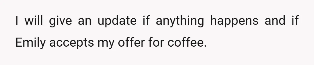 I will give an update if anything happens and if Emily accepts my offer for coffee.